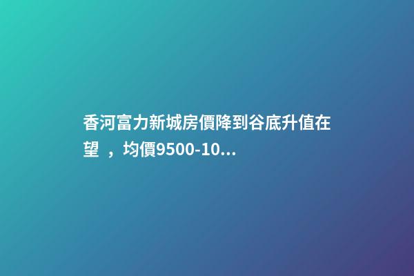 香河富力新城房價降到谷底升值在望，均價9500-10200送車位